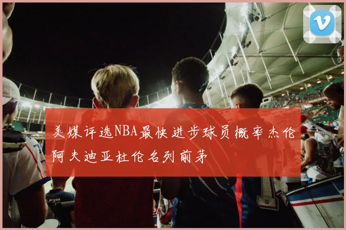 美媒评选NBA最快进步球员概率杰伦阿夫迪亚杜伦名列前茅