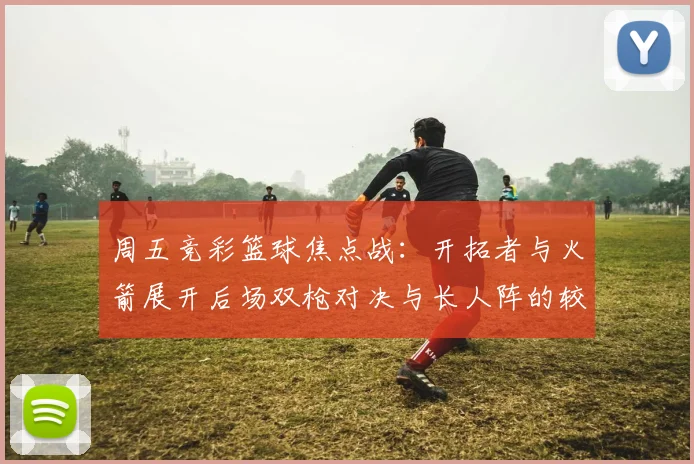 周五竞彩篮球焦点战：开拓者与火箭展开后场双枪对决与长人阵的较量