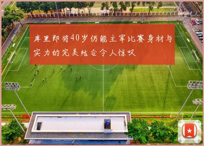 库里即将40岁仍能主宰比赛身材与实力的完美结合令人惊叹