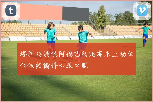塔图姆调侃阿德巴约比赛未上场你们依然输得心服口服