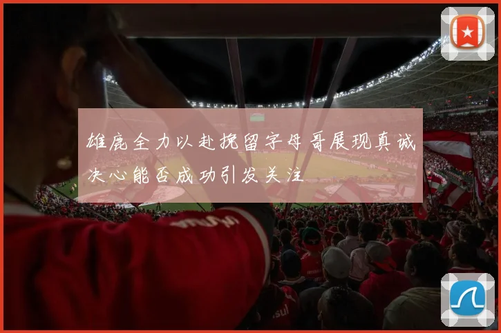 雄鹿全力以赴挽留字母哥展现真诚决心能否成功引发关注