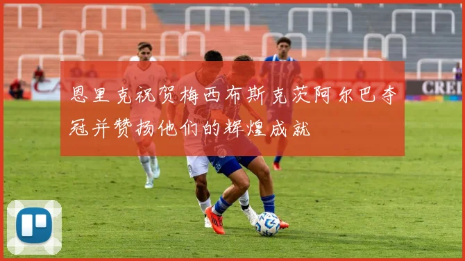 恩里克祝贺梅西布斯克茨阿尔巴夺冠并赞扬他们的辉煌成就