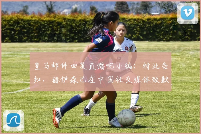 皇马邮件回复直播吧小编：特此告知，赫伊森已在中国社交媒体致歉
