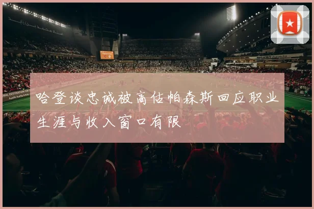 哈登谈忠诚被高估帕森斯回应职业生涯与收入窗口有限