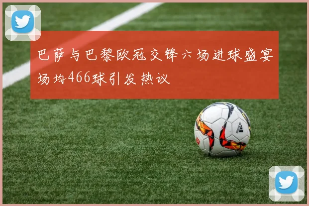 巴萨与巴黎欧冠交锋六场进球盛宴场均466球引发热议