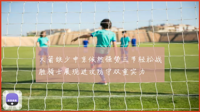 火箭缺少申京依然强势三节轻松战胜骑士展现进攻防守双重实力