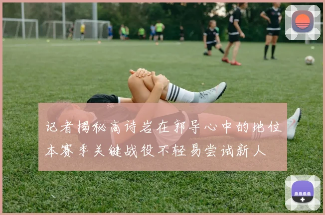记者揭秘高诗岩在郭导心中的地位本赛季关键战役不轻易尝试新人