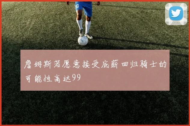 詹姆斯若愿意接受底薪回归骑士的可能性高达99