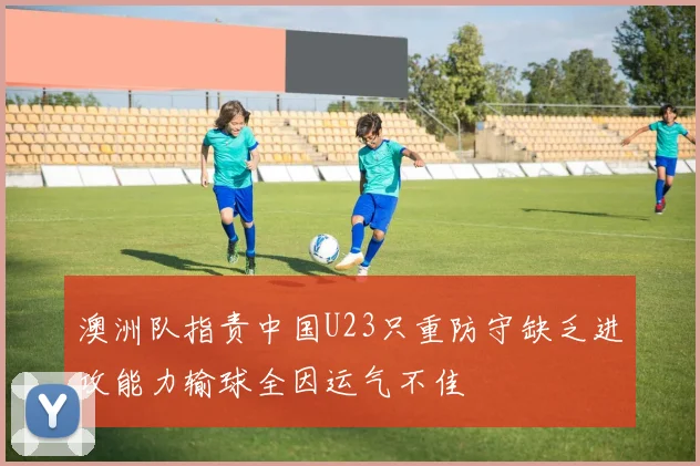 澳洲队指责中国U23只重防守缺乏进攻能力输球全因运气不佳