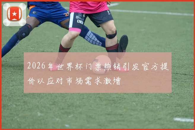 2026年世界杯门票热销引发官方提价以应对市场需求激增