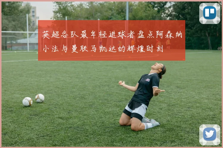 英超各队最年轻进球者盘点阿森纳小法与曼联马凯达的辉煌时刻