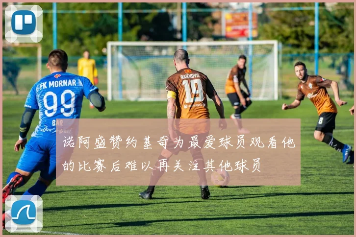 诺阿盛赞约基奇为最爱球员观看他的比赛后难以再关注其他球员