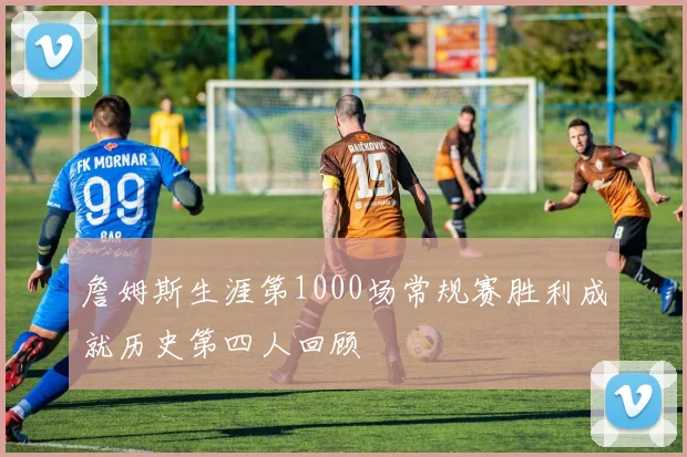 詹姆斯生涯第1000场常规赛胜利成就历史第四人回顾