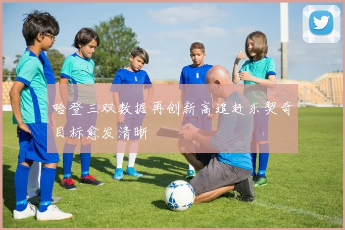 哈登三双数据再创新高追赶东契奇目标愈发清晰