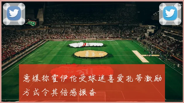 意媒称霍伊伦受球迷喜爱孔蒂激励方式令其倍感振奋