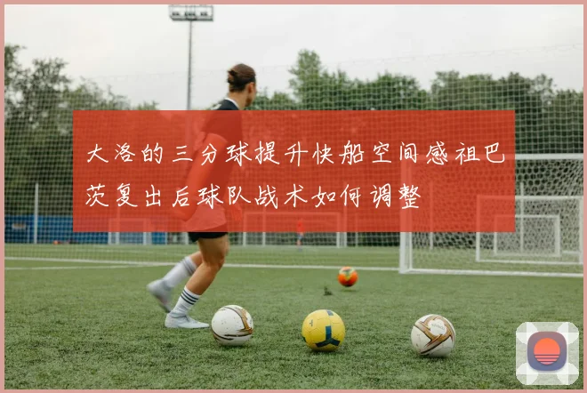大洛的三分球提升快船空间感祖巴茨复出后球队战术如何调整