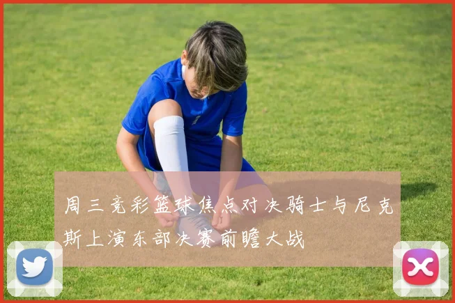 周三竞彩篮球焦点对决骑士与尼克斯上演东部决赛前瞻大战