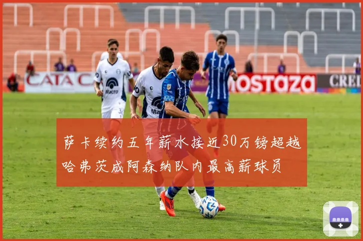 萨卡续约五年薪水接近30万镑超越哈弗茨成阿森纳队内最高薪球员