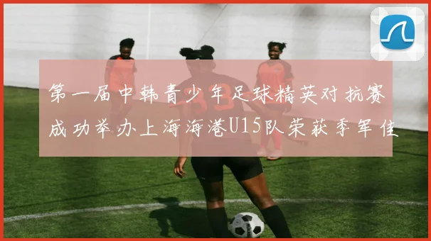 第一届中韩青少年足球精英对抗赛成功举办上海海港U15队荣获季军佳绩