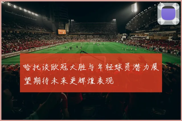 哈托谈欧冠大胜与年轻球员潜力展望期待未来更辉煌表现