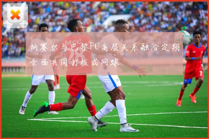 纳赛尔与巴黎FC高层关系融洽定期会面共同打板式网球