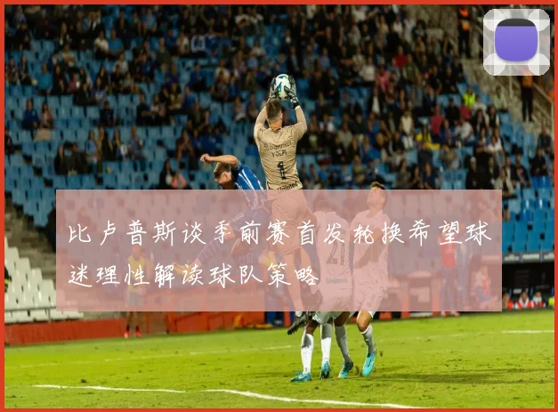 比卢普斯谈季前赛首发轮换希望球迷理性解读球队策略