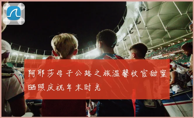 阿耶莎母子公路之旅温馨收官甜蜜晒照庆祝年末时光