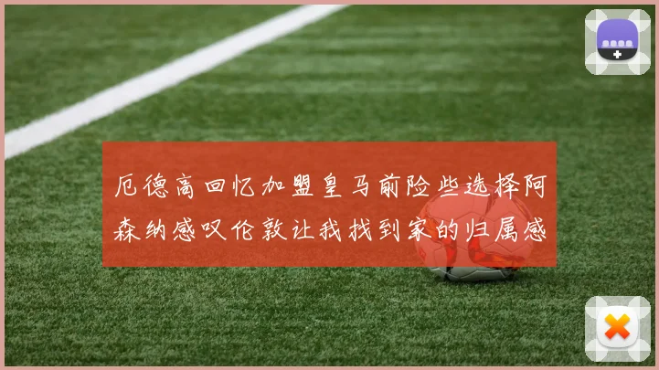 厄德高回忆加盟皇马前险些选择阿森纳感叹伦敦让我找到家的归属感