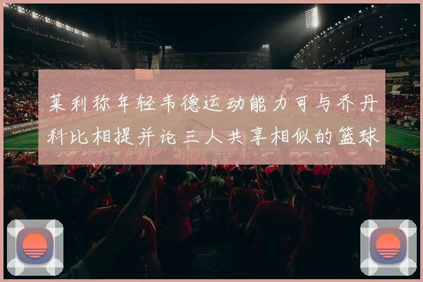 莱利称年轻韦德运动能力可与乔丹科比相提并论三人共享相似的篮球DNA