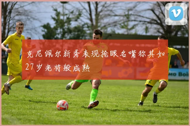 克尼佩尔新秀表现抢眼名嘴称其如27岁老将般成熟