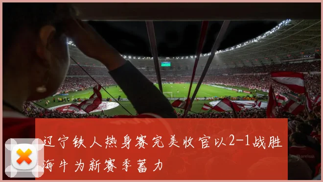 辽宁铁人热身赛完美收官以2-1战胜海牛为新赛季蓄力
