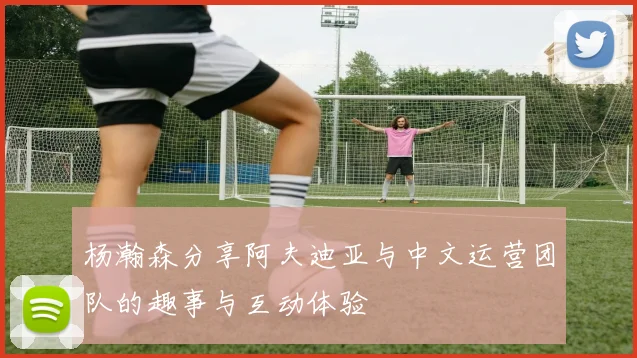 杨瀚森分享阿夫迪亚与中文运营团队的趣事与互动体验