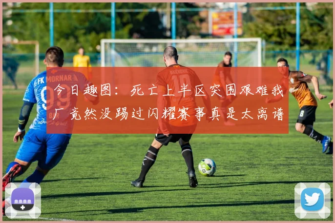 今日趣图：死亡上半区突围艰难我厂竟然没踢过闪耀赛事真是太离谱了