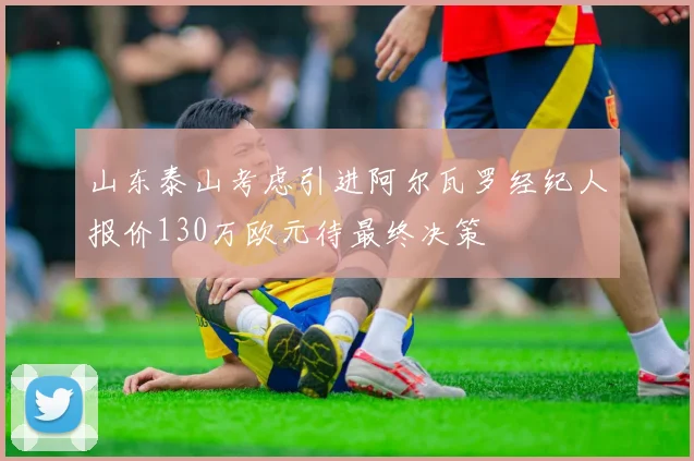 山东泰山考虑引进阿尔瓦罗经纪人报价130万欧元待最终决策