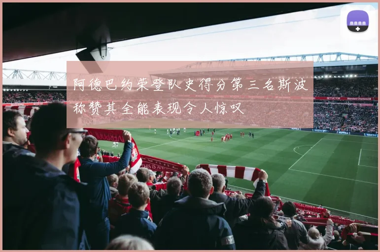 阿德巴约荣登队史得分第三名斯波称赞其全能表现令人惊叹