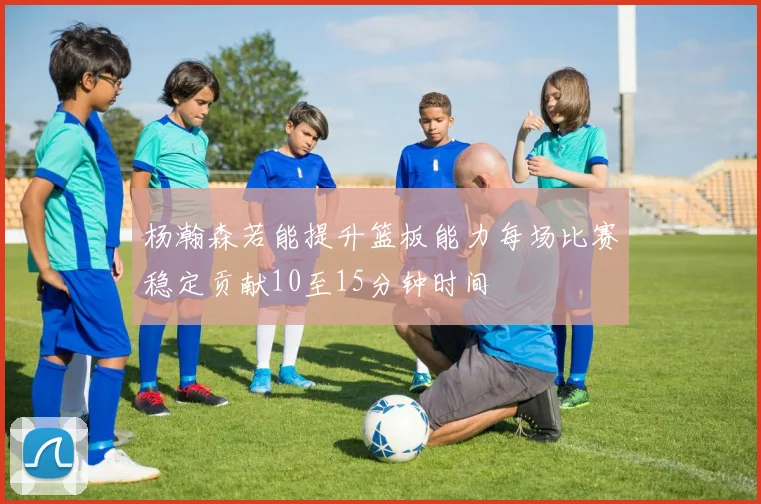 杨瀚森若能提升篮板能力每场比赛稳定贡献10至15分钟时间