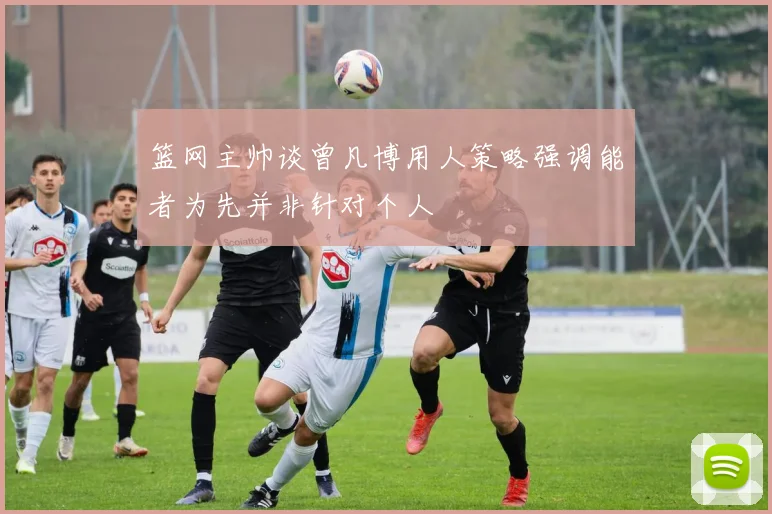 篮网主帅谈曾凡博用人策略强调能者为先并非针对个人