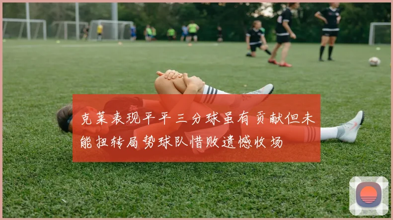 克莱表现平平三分球虽有贡献但未能扭转局势球队惜败遗憾收场