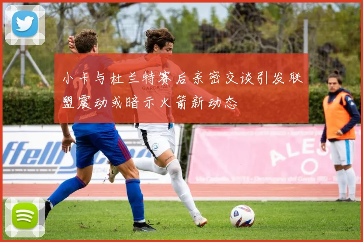 小卡与杜兰特赛后亲密交谈引发联盟震动或暗示火箭新动态