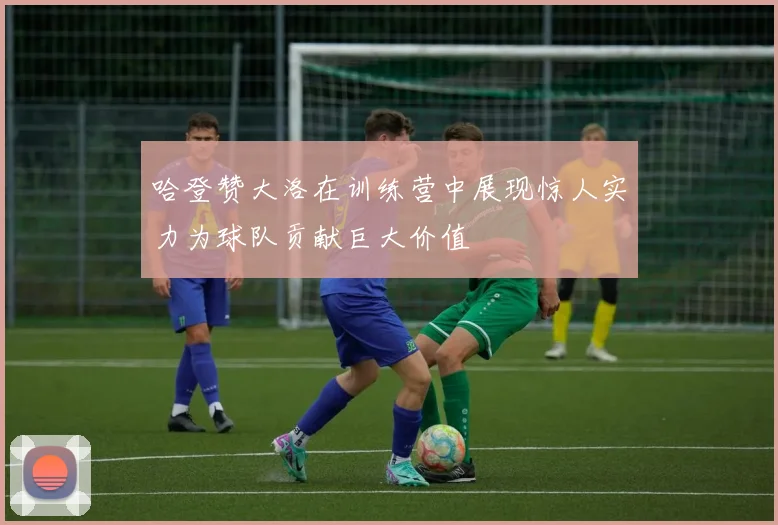 哈登赞大洛在训练营中展现惊人实力为球队贡献巨大价值