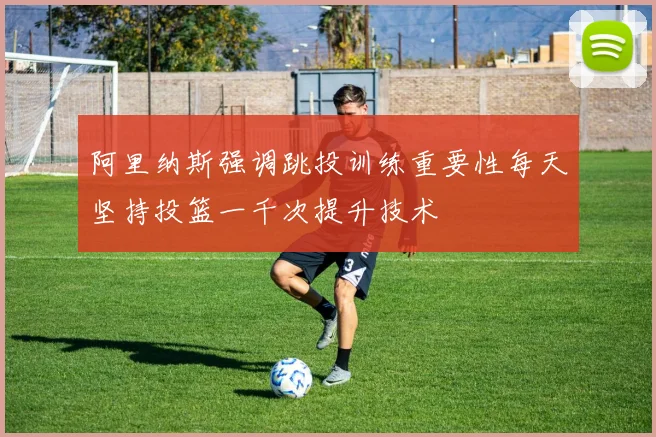 阿里纳斯强调跳投训练重要性每天坚持投篮一千次提升技术