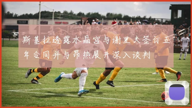 斯基拉透露水晶宫与谢里夫签订五年合同并与昂热展开深入谈判